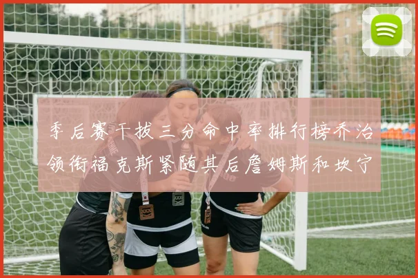 季后赛干拔三分命中率排行榜乔治领衔福克斯紧随其后詹姆斯和坎宁安表现不俗