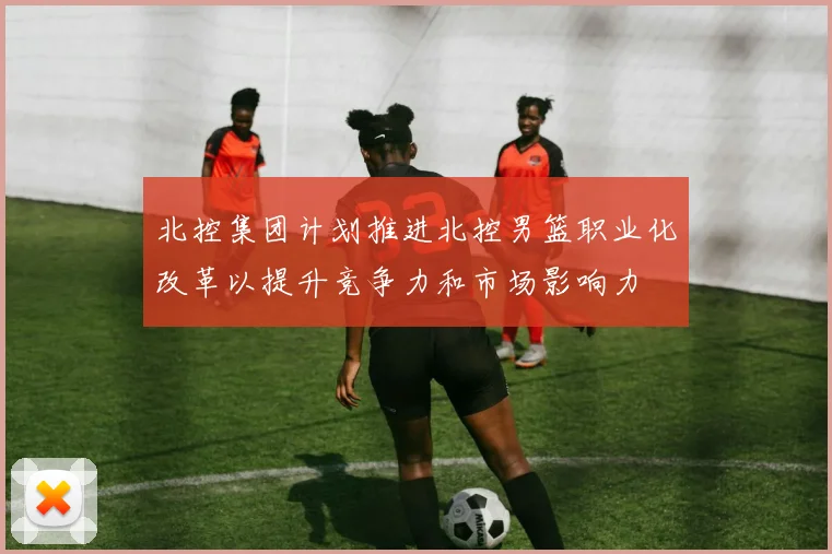 北控集团计划推进北控男篮职业化改革以提升竞争力和市场影响力