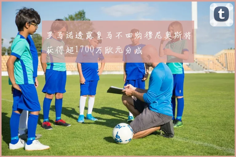 罗马诺透露皇马不回购穆尼奥斯将获得超1700万欧元分成