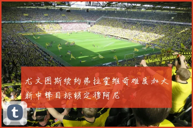 尤文图斯续约弗拉霍维奇难度加大新中锋目标锁定穆阿尼