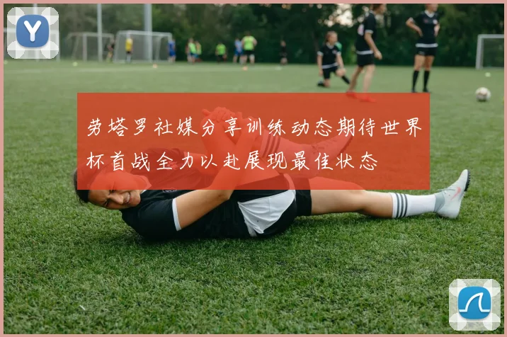 劳塔罗社媒分享训练动态期待世界杯首战全力以赴展现最佳状态