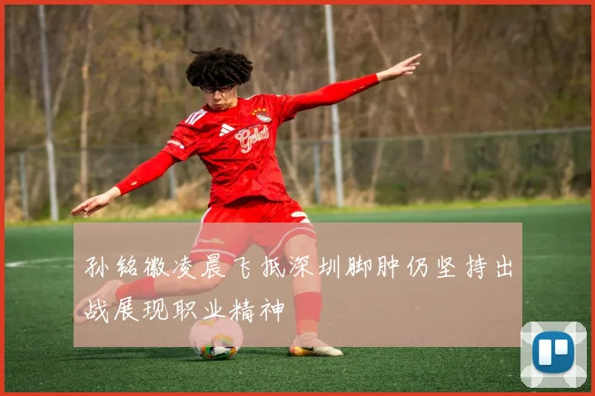 孙铭徽凌晨飞抵深圳脚肿仍坚持出战展现职业精神