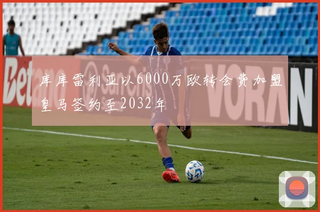 库库雷利亚以6000万欧转会费加盟皇马签约至2032年