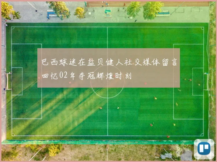 巴西球迷在盐贝健人社交媒体留言回忆02年夺冠辉煌时刻