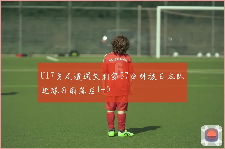 U17男足遭遇失利第37分钟被日本队进球目前落后1-0