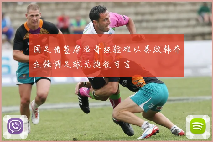 国足借鉴摩洛哥经验难以奏效韩乔生强调足球无捷径可言
