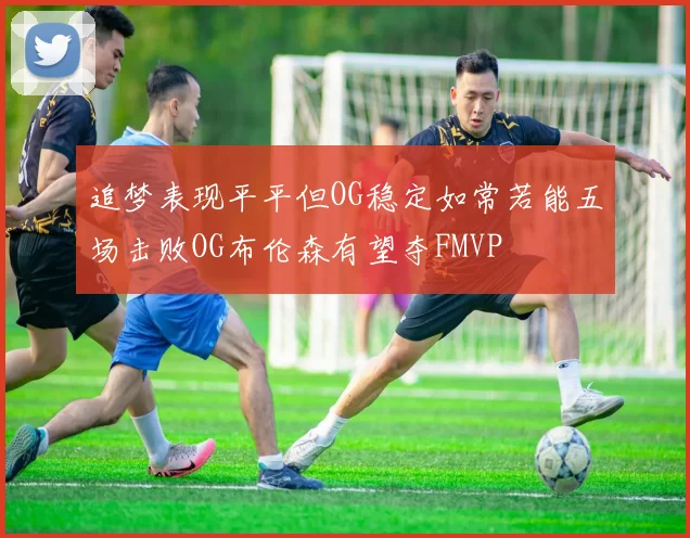 追梦表现平平但OG稳定如常若能五场击败OG布伦森有望夺FMVP