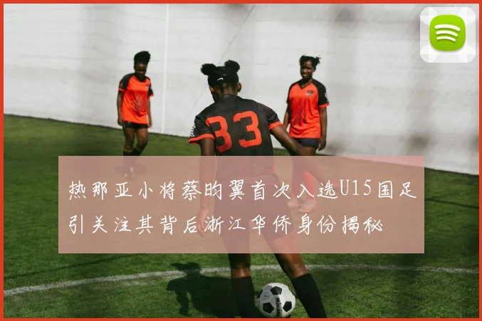 热那亚小将蔡昀翼首次入选U15国足引关注其背后浙江华侨身份揭秘