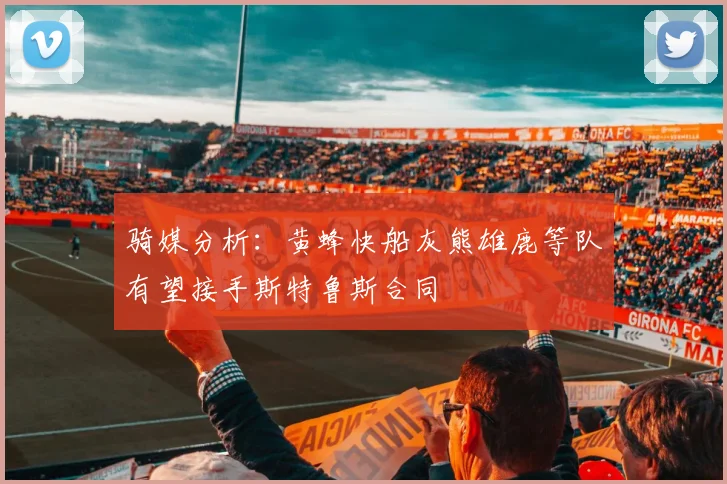 骑媒分析：黄蜂快船灰熊雄鹿等队有望接手斯特鲁斯合同
