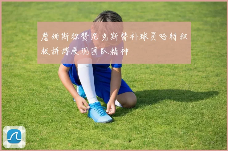 詹姆斯称赞尼克斯替补球员哈特积极拼搏展现团队精神