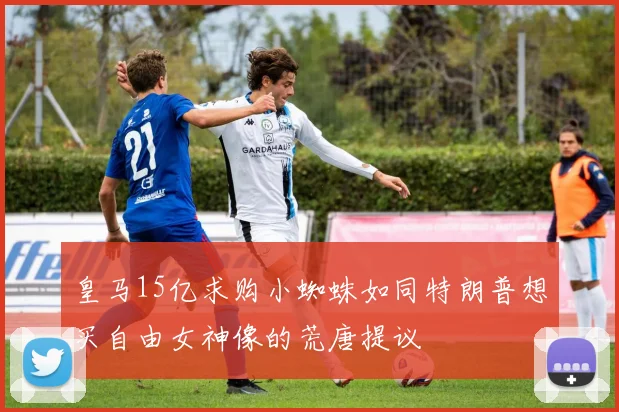 皇马15亿求购小蜘蛛如同特朗普想买自由女神像的荒唐提议